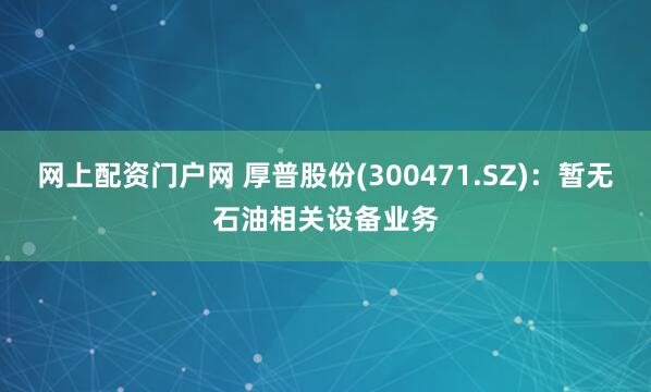 网上配资门户网 厚普股份(300471.SZ)：暂无石油相关设备业务