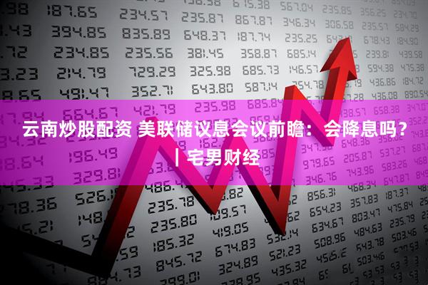 云南炒股配资 美联储议息会议前瞻：会降息吗？｜宅男财经