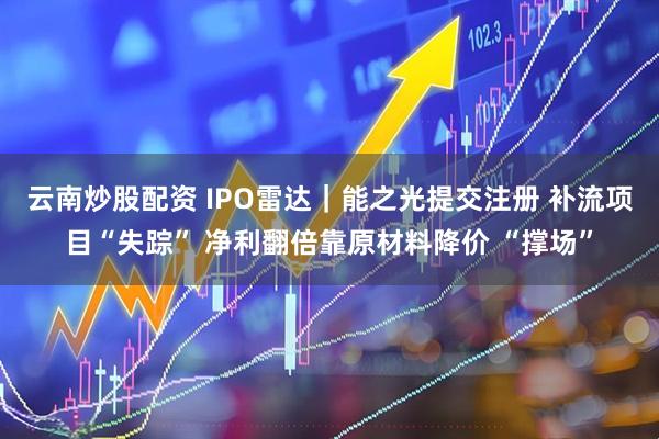 云南炒股配资 IPO雷达｜能之光提交注册 补流项目“失踪” 净利翻倍靠原材料降价 “撑场”