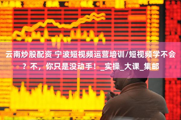 云南炒股配资 宁波短视频运营培训/短视频学不会？不，你只是没动手！_实操_大课_集邮