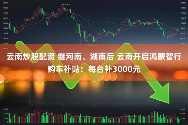 云南炒股配资 继河南、湖南后 云南开启鸿蒙智行购车补贴：每台补3000元
