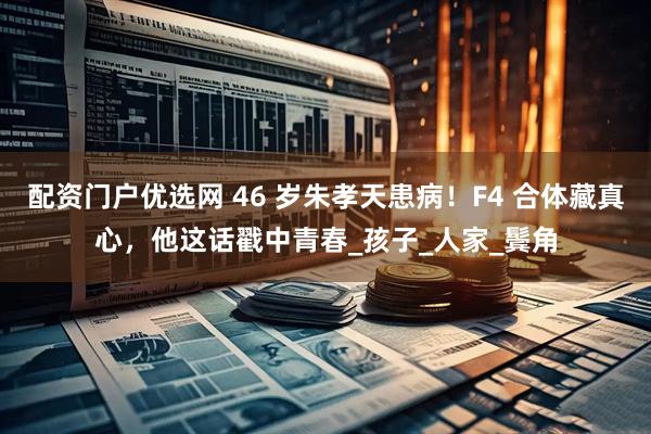 配资门户优选网 46 岁朱孝天患病！F4 合体藏真心，他这话戳中青春_孩子_人家_鬓角