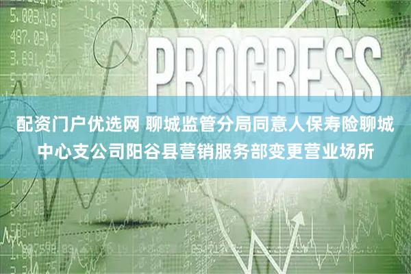 配资门户优选网 聊城监管分局同意人保寿险聊城中心支公司阳谷县营销服务部变更营业场所