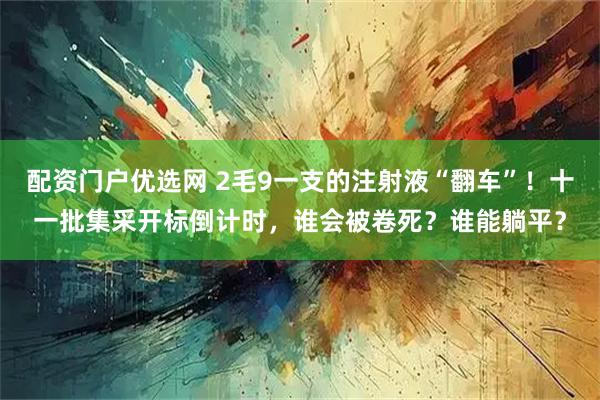 配资门户优选网 2毛9一支的注射液“翻车”！十一批集采开标倒计时，谁会被卷死？谁能躺平？