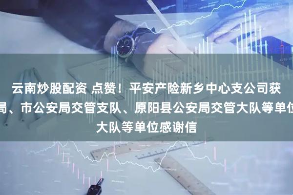 云南炒股配资 点赞！平安产险新乡中心支公司获市公安局、市公安局交管支队、原阳县公安局交管大队等单位感谢信
