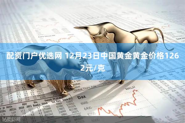配资门户优选网 12月23日中国黄金黄金价格1262元/克