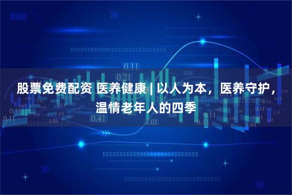 股票免费配资 医养健康 | 以人为本，医养守护，温情老年人的四季